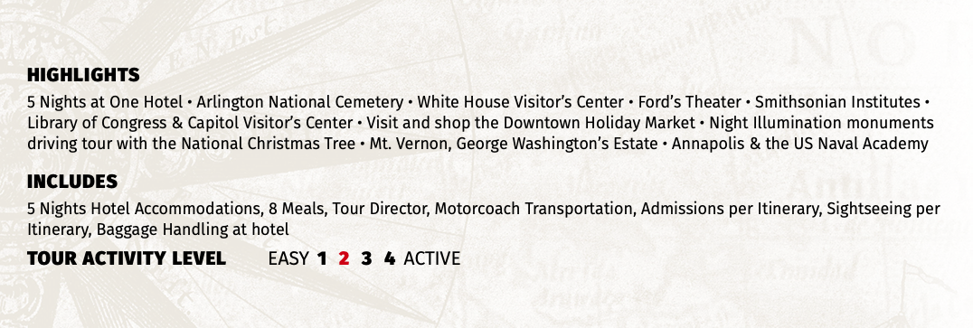 HIGHLIGHTS 5 Nights at One Hotel • Arlington National Cemetery • White House Visitor’s Center • Ford’s Theater • Smithsonian Institutes • Library of Congress & Capitol Visitor’s Center • Visit and shop the Downtown Holiday Market • Night Illumination monuments driving tour with the National Christmas Tree • Mt. Vernon, George Washington’s Estate • Annapolis & the US Naval Academy INCLUDES 5 Nights Hotel Accommodations, 8 Meals, Tour Director, Motorcoach Transportation, Admissions per Itinerary, Sightseeing per Itinerary, Baggage Handling at hotel TOUR ACTIVITY LEVEL EASY 1 2 3 4 ACTIVE