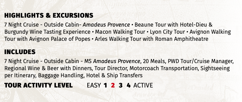 Highlights & EXCURSIONS 7 Night Cruise - Outside Cabin- Amadeus Provence • Beaune Tour with Hotel-Dieu & Burgundy Wine Tasting Experience • Macon Walking Tour • Lyon City Tour • Avignon Walking Tour with Avignon Palace of Popes • Arles Walking Tour with Roman Amphitheatre INCLUDES 7 Night Cruise - Outside Cabin - MS Amadeus Provence, 20 Meals, PWD Tour/Cruise Manager, Regional Wine & Beer with Dinners, Tour Director, Motorcoach Transportation, Sightseeing per Itinerary, Baggage Handling, Hotel & Ship Transfers TOUR ACTIVITY LEVEL EASY 1 2 3 4 ACTIVE