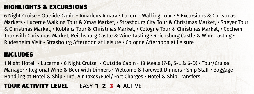 Highlights & EXCURSIONS 6 Night Cruise - Outside Cabin - Amadeus Amara • Lucerne Walking Tour • 6 Excursions & Christmas Markets • Lucerne Walking Tour & Xmas Market, • Strasbourg City Tour & Christmas Market, • Speyer Tour & Christmas Market, • Koblenz Tour & Christmas Market, • Cologne Tour & Christmas Market, • Cochem Tour with Christmas Market, Reichsburg Castle & Wine Tasting • Reichsburg Castle & Wine Tasting • Rudesheim Visit • Strasbourg Afternoon at Leisure • Cologne Afternoon at Leisure INCLUDES 1 Night Hotel - Lucerne • 6 Night Cruise - Outside Cabin • 18 Meals (7-B, 5-L & 6-D) • Tour/Cruise Manager • Regional Wine & Beer with Dinners • Welcome & Farewell Dinners • Ship Staff • Baggage Handling at Hotel & Ship • Int’l Air Taxes/Fuel/Port Charges • Hotel & Ship Transfers TOUR ACTIVITY LEVEL EASY 1 2 3 4 ACTIVE