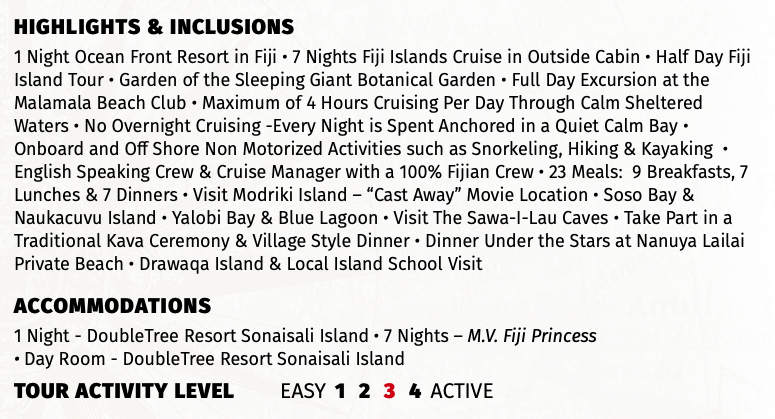 Highlights & INCLUSIONS 1 Night Ocean Front Resort in Fiji • 7 Nights Fiji Islands Cruise in Outside Cabin • Half Day Fiji Island Tour • Garden of the Sleeping Giant Botanical Garden • Full Day Excursion at the Malamala Beach Club • Maximum of 4 Hours Cruising Per Day Through Calm Sheltered Waters • No Overnight Cruising -Every Night is Spent Anchored in a Quiet Calm Bay • Onboard and Off Shore Non Motorized Activities such as Snorkeling, Hiking & Kayaking • English Speaking Crew & Cruise Manager with a 100% Fijian Crew • 23 Meals: 9 Breakfasts, 7 Lunches & 7 Dinners • Visit Modriki Island – “Cast Away” Movie Location • Soso Bay & Naukacuvu Island • Yalobi Bay & Blue Lagoon • Visit The Sawa-I-Lau Caves • Take Part in a Traditional Kava Ceremony & Village Style Dinner • Dinner Under the Stars at Nanuya Lailai Private Beach • Drawaqa Island & Local Island School Visit Accommodations 1 Night - DoubleTree Resort Sonaisali Island • 7 Nights – M.V. Fiji Princess  • Day Room - DoubleTree Resort Sonaisali Island TOUR ACTIVITY LEVEL EASY 1 2 3 4 ACTIVE