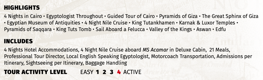 HIGHLIGHTS 4 Nights in Cairo • Egyptologist Throughout • Guided Tour of Cairo • Pyramids of Giza • The Great Sphinx of Giza • Egyptian Museum of Antiquities • 4 Night Nile Cruise • King Tutankhamen • Karnak & Luxor Temples • Pyramids of Saqqara • King Tuts Tomb • Sail Aboard a Felucca • Valley of the Kings • Aswan • Edfu INCLUDES 4 Nights Hotel Accommodations, 4 Night Nile Cruise aboard MS Acamar in Deluxe Cabin, 21 Meals, Professional Tour Director, Local English Speaking Egyptologist, Motorcoach Transportation, Admissions per Itinerary, Sightseeing per Itinerary, Baggage Handling TOUR ACTIVITY LEVEL EASY 1 2 3 4 ACTIVE