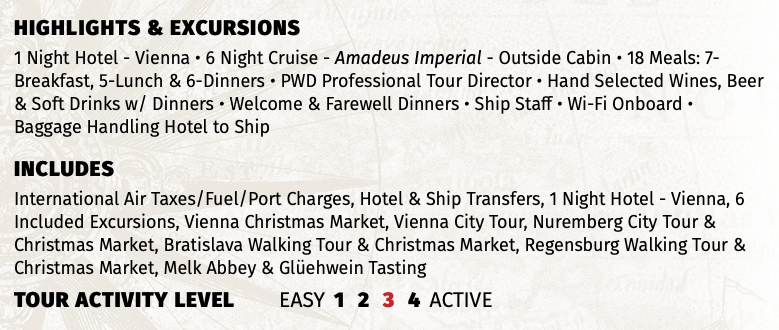 Highlights & EXCURSIONS 1 Night Hotel - Vienna • 6 Night Cruise - Amadeus Imperial - Outside Cabin • 18 Meals: 7-Breakfast, 5-Lunch & 6-Dinners • PWD Professional Tour Director • Hand Selected Wines, Beer & Soft Drinks w/ Dinners • Welcome & Farewell Dinners • Ship Staff • Wi-Fi Onboard • Baggage Handling Hotel to Ship INCLUDES International Air Taxes/Fuel/Port Charges, Hotel & Ship Transfers, 1 Night Hotel - Vienna, 6 Included Excursions, Vienna Christmas Market, Vienna City Tour, Nuremberg City Tour & Christmas Market, Bratislava Walking Tour & Christmas Market, Regensburg Walking Tour & Christmas Market, Melk Abbey & Glüehwein Tasting TOUR ACTIVITY LEVEL EASY 1 2 3 4 ACTIVE