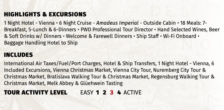 Highlights & EXCURSIONS 1 Night Hotel - Vienna • 6 Night Cruise - Amadeus Imperial - Outside Cabin • 18 Meals: 7-Breakfast, 5-Lunch & 6-Dinners • PWD Professional Tour Director • Hand Selected Wines, Beer & Soft Drinks w/ Dinners • Welcome & Farewell Dinners • Ship Staff • Wi-Fi Onboard • Baggage Handling Hotel to Ship INCLUDES International Air Taxes/Fuel/Port Charges, Hotel & Ship Transfers, 1 Night Hotel - Vienna, 6 Included Excursions, Vienna Christmas Market, Vienna City Tour, Nuremberg City Tour & Christmas Market, Bratislava Walking Tour & Christmas Market, Regensburg Walking Tour & Christmas Market, Melk Abbey & Glüehwein Tasting TOUR ACTIVITY LEVEL EASY 1 2 3 4 ACTIVE
