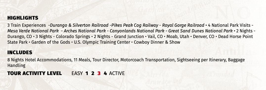 HIGHLIGHTS 3 Train Experiences -Durango & Silverton Railroad -Pikes Peak Cog Railway - Royal Gorge Railroad • 4 National Park Visits - Mesa Verde National Park - Arches National Park - Canyonlands National Park - Great Sand Dunes National Park • 2 Nights - Durango, CO • 3 Nights - Colorado Springs • 2 Nights - Grand Junction • Vail, CO • Moab, Utah • Denver, CO • Dead Horse Point State Park • Garden of the Gods • U.S. Olympic Training Center • Cowboy Dinner & Show INCLUDES 8 Nights Hotel Accommodations, 11 Meals, Tour Director, Motorcoach Transportation, Sightseeing per Itinerary, Baggage Handling TOUR ACTIVITY LEVEL EASY 1 2 3 4 ACTIVE