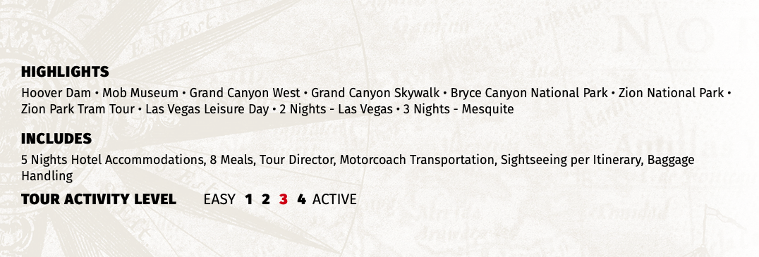 HIGHLIGHTS Hoover Dam • Mob Museum • Grand Canyon West • Grand Canyon Skywalk • Bryce Canyon National Park • Zion National Park • Zion Park Tram Tour • Las Vegas Leisure Day • 2 Nights - Las Vegas • 3 Nights - Mesquite INCLUDES 5 Nights Hotel Accommodations, 8 Meals, Tour Director, Motorcoach Transportation, Sightseeing per Itinerary, Baggage Handling TOUR ACTIVITY LEVEL EASY 1 2 3 4 ACTIVE