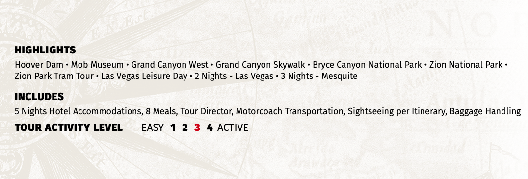 HIGHLIGHTS Hoover Dam • Mob Museum • Grand Canyon West • Grand Canyon Skywalk • Bryce Canyon National Park • Zion National Park • Zion Park Tram Tour • Las Vegas Leisure Day • 2 Nights - Las Vegas • 3 Nights - Mesquite INCLUDES 5 Nights Hotel Accommodations, 8 Meals, Tour Director, Motorcoach Transportation, Sightseeing per Itinerary, Baggage Handling TOUR ACTIVITY LEVEL EASY 1 2 3 4 ACTIVE