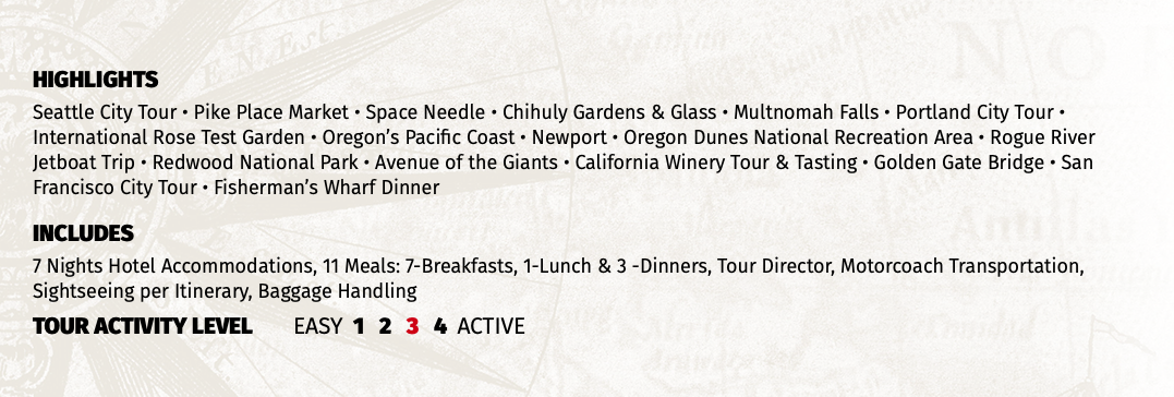 HIGHLIGHTS Seattle City Tour • Pike Place Market • Space Needle • Chihuly Gardens & Glass • Multnomah Falls • Portland City Tour • International Rose Test Garden • Oregon’s Pacific Coast • Newport • Oregon Dunes National Recreation Area • Rogue River Jetboat Trip • Redwood National Park • Avenue of the Giants • California Winery Tour & Tasting • Golden Gate Bridge • San Francisco City Tour • Fisherman’s Wharf Dinner INCLUDES 7 Nights Hotel Accommodations, 11 Meals: 7-Breakfasts, 1-Lunch & 3 -Dinners, Tour Director, Motorcoach Transportation, Sightseeing per Itinerary, Baggage Handling TOUR ACTIVITY LEVEL EASY 1 2 3 4 ACTIVE