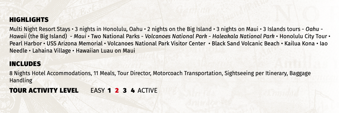 HIGHLIGHTS Multi Night Resort Stays • 3 nights in Honolulu, Oahu • 2 nights on the Big Island • 3 nights on Maui • 3 Islands tours - Oahu - Hawaii (the Big Island) - Maui • Two National Parks - Volcanoes National Park - Haleakala National Park • Honolulu City Tour • Pearl Harbor • USS Arizona Memorial • Volcanoes National Park Visitor Center • Black Sand Volcanic Beach • Kailua Kona • Iao Needle • Lahaina Village • Hawaiian Luau on Maui INCLUDES 8 Nights Hotel Accommodations, 11 Meals, Tour Director, Motorcoach Transportation, Sightseeing per Itinerary, Baggage Handling TOUR ACTIVITY LEVEL EASY 1 2 3 4 ACTIVE