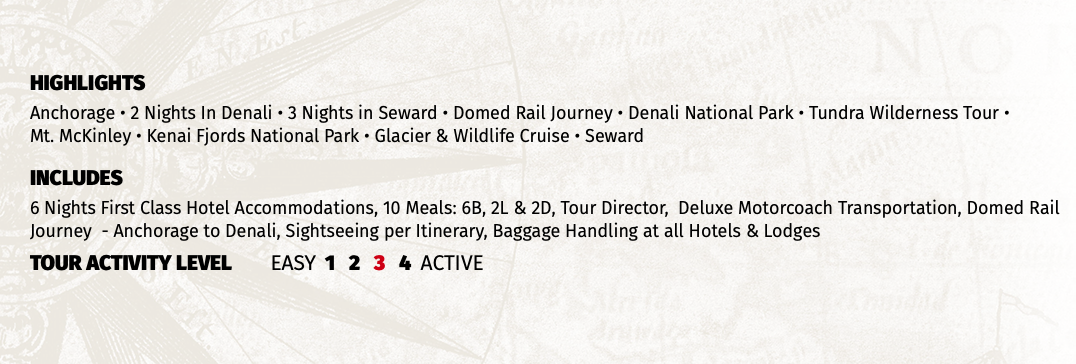 HIGHLIGHTS Anchorage • 2 Nights In Denali • 3 Nights in Seward • Domed Rail Journey • Denali National Park • Tundra Wilderness Tour •  Mt. McKinley • Kenai Fjords National Park • Glacier & Wildlife Cruise • Seward INCLUDES 6 Nights First Class Hotel Accommodations, 10 Meals: 6B, 2L & 2D, Tour Director, Deluxe Motorcoach Transportation, Domed Rail Journey - Anchorage to Denali, Sightseeing per Itinerary, Baggage Handling at all Hotels & Lodges TOUR ACTIVITY LEVEL EASY 1 2 3 4 ACTIVE