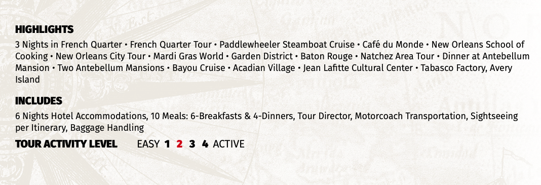 HIGHLIGHTS 3 Nights in French Quarter • French Quarter Tour • Paddlewheeler Steamboat Cruise • Café du Monde • New Orleans School of Cooking • New Orleans City Tour • Mardi Gras World • Garden District • Baton Rouge • Natchez Area Tour • Dinner at Antebellum Mansion • Two Antebellum Mansions • Bayou Cruise • Acadian Village • Jean Lafitte Cultural Center • Tabasco Factory, Avery Island INCLUDES 6 Nights Hotel Accommodations, 10 Meals: 6-Breakfasts & 4-Dinners, Tour Director, Motorcoach Transportation, Sightseeing per Itinerary, Baggage Handling TOUR ACTIVITY LEVEL EASY 1 2 3 4 ACTIVE