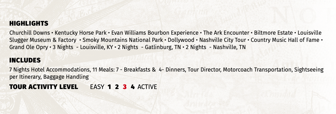 HIGHLIGHTS Churchill Downs • Kentucky Horse Park • Evan Williams Bourbon Experience • The Ark Encounter • Biltmore Estate • Louisville Slugger Museum & Factory • Smoky Mountains National Park • Dollywood • Nashville City Tour • Country Music Hall of Fame • Grand Ole Opry • 3 Nights - Louisville, KY • 2 Nights - Gatlinburg, TN • 2 Nights - Nashville, TN INCLUDES 7 Nights Hotel Accommodations, 11 Meals: 7 - Breakfasts & 4- Dinners, Tour Director, Motorcoach Transportation, Sightseeing per Itinerary, Baggage Handling TOUR ACTIVITY LEVEL EASY 1 2 3 4 ACTIVE