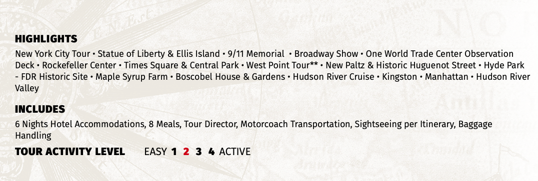 HIGHLIGHTS New York City Tour • Statue of Liberty & Ellis Island • 9/11 Memorial • Broadway Show • One World Trade Center Observation Deck • Rockefeller Center • Times Square & Central Park • West Point Tour** • New Paltz & Historic Huguenot Street • Hyde Park - FDR Historic Site • Maple Syrup Farm • Boscobel House & Gardens • Hudson River Cruise • Kingston • Manhattan • Hudson River Valley INCLUDES 6 Nights Hotel Accommodations, 8 Meals, Tour Director, Motorcoach Transportation, Sightseeing per Itinerary, Baggage Handling TOUR ACTIVITY LEVEL EASY 1 2 3 4 ACTIVE