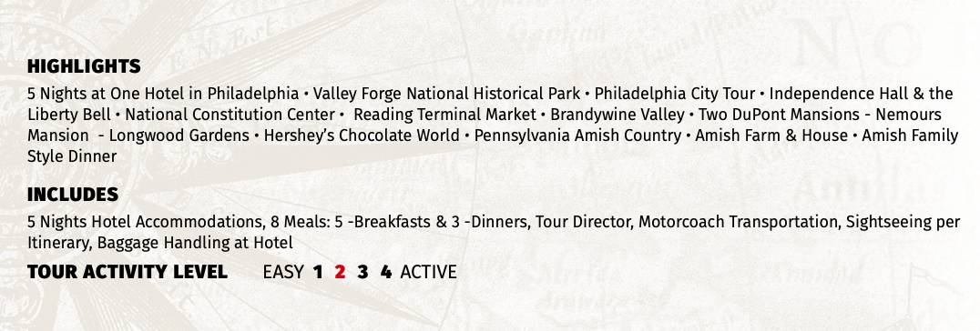 HIGHLIGHTS 5 Nights at One Hotel in Philadelphia • Valley Forge National Historical Park • Philadelphia City Tour • Independence Hall & the Liberty Bell • National Constitution Center • Reading Terminal Market • Brandywine Valley • Two DuPont Mansions - Nemours Mansion - Longwood Gardens • Hershey’s Chocolate World • Pennsylvania Amish Country • Amish Farm & House • Amish Family Style Dinner INCLUDES 5 Nights Hotel Accommodations, 8 Meals: 5 -Breakfasts & 3 -Dinners, Tour Director, Motorcoach Transportation, Sightseeing per Itinerary, Baggage Handling at Hotel TOUR ACTIVITY LEVEL EASY 1 2 3 4 ACTIVE