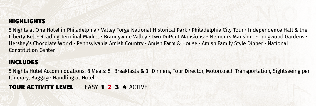 HIGHLIGHTS 5 Nights at One Hotel in Philadelphia • Valley Forge National Historical Park • Philadelphia City Tour • Independence Hall & the Liberty Bell • Reading Terminal Market • Brandywine Valley • Two DuPont Mansions: - Nemours Mansion - Longwood Gardens • Hershey’s Chocolate World • Pennsylvania Amish Country • Amish Farm & House • Amish Family Style Dinner • National Constitution Center INCLUDES 5 Nights Hotel Accommodations, 8 Meals: 5 -Breakfasts & 3 -Dinners, Tour Director, Motorcoach Transportation, Sightseeing per Itinerary, Baggage Handling at Hotel TOUR ACTIVITY LEVEL EASY 1 2 3 4 ACTIVE