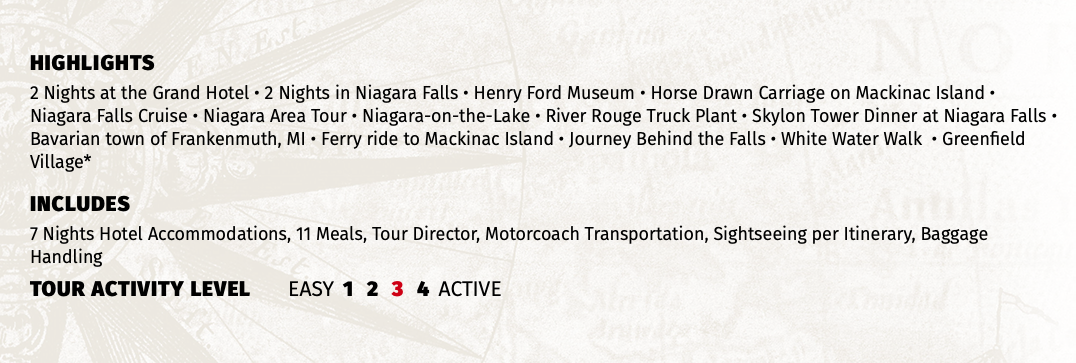HIGHLIGHTS 2 Nights at the Grand Hotel • 2 Nights in Niagara Falls • Henry Ford Museum • Horse Drawn Carriage on Mackinac Island • Niagara Falls Cruise • Niagara Area Tour • Niagara-on-the-Lake • River Rouge Truck Plant • Skylon Tower Dinner at Niagara Falls • Bavarian town of Frankenmuth, MI • Ferry ride to Mackinac Island • Journey Behind the Falls • White Water Walk • Greenfield Village* INCLUDES 7 Nights Hotel Accommodations, 11 Meals, Tour Director, Motorcoach Transportation, Sightseeing per Itinerary, Baggage Handling TOUR ACTIVITY LEVEL EASY 1 2 3 4 ACTIVE