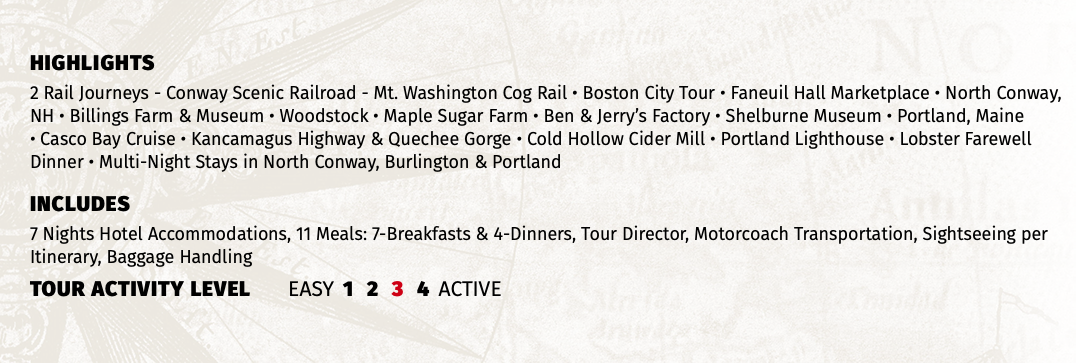 HIGHLIGHTS 2 Rail Journeys - Conway Scenic Railroad - Mt. Washington Cog Rail • Boston City Tour • Faneuil Hall Marketplace • North Conway, NH • Billings Farm & Museum • Woodstock • Maple Sugar Farm • Ben & Jerry’s Factory • Shelburne Museum • Portland, Maine • Casco Bay Cruise • Kancamagus Highway & Quechee Gorge • Cold Hollow Cider Mill • Portland Lighthouse • Lobster Farewell Dinner • Multi-Night Stays in North Conway, Burlington & Portland INCLUDES 7 Nights Hotel Accommodations, 11 Meals: 7-Breakfasts & 4-Dinners, Tour Director, Motorcoach Transportation, Sightseeing per Itinerary, Baggage Handling TOUR ACTIVITY LEVEL EASY 1 2 3 4 ACTIVE