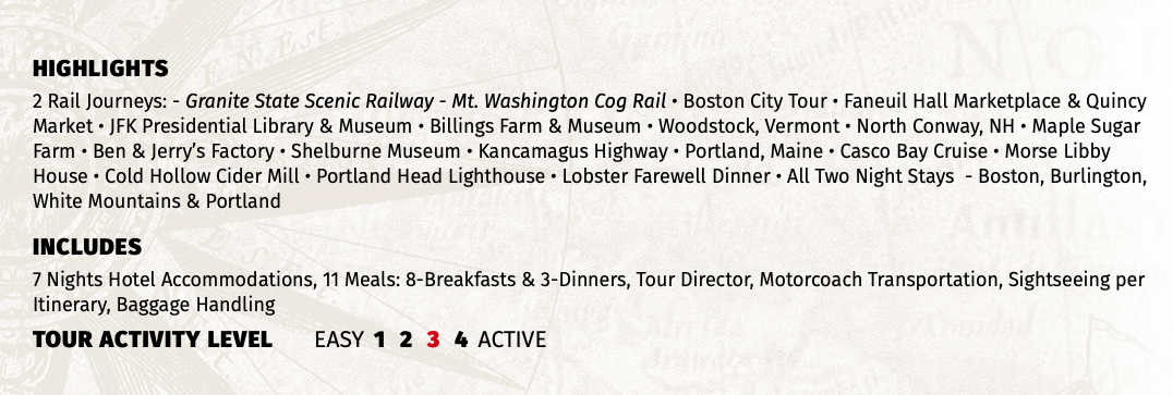 HIGHLIGHTS 2 Rail Journeys: - Granite State Scenic Railway - Mt. Washington Cog Rail • Boston City Tour • Faneuil Hall Marketplace & Quincy Market • JFK Presidential Library & Museum • Billings Farm & Museum • Woodstock, Vermont • North Conway, NH • Maple Sugar Farm • Ben & Jerry’s Factory • Shelburne Museum • Kancamagus Highway • Portland, Maine • Casco Bay Cruise • Morse Libby House • Cold Hollow Cider Mill • Portland Head Lighthouse • Lobster Farewell Dinner • All Two Night Stays - Boston, Burlington, White Mountains & Portland INCLUDES 7 Nights Hotel Accommodations, 11 Meals: 8-Breakfasts & 3-Dinners, Tour Director, Motorcoach Transportation, Sightseeing per Itinerary, Baggage Handling TOUR ACTIVITY LEVEL EASY 1 2 3 4 ACTIVE