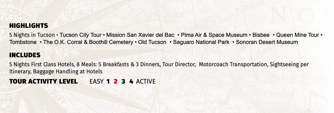 HIGHLIGHTS 5 Nights in Tucson • Tucson City Tour • Mission San Xavier del Bac • Pima Air & Space Museum • Bisbee • Queen Mine Tour • Tombstone • The O.K. Corral & Boothill Cemetery • Old Tucson • Saguaro National Park • Sonoran Desert Museum INCLUDES 5 Nights First Class Hotels, 8 Meals: 5 Breakfasts & 3 Dinners, Tour Director, Motorcoach Transportation, Sightseeing per Itinerary, Baggage Handling at Hotels TOUR ACTIVITY LEVEL EASY 1 2 3 4 ACTIVE