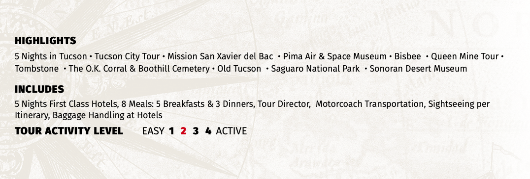 HIGHLIGHTS 5 Nights in Tucson • Tucson City Tour • Mission San Xavier del Bac • Pima Air & Space Museum • Bisbee • Queen Mine Tour • Tombstone • The O.K. Corral & Boothill Cemetery • Old Tucson • Saguaro National Park • Sonoran Desert Museum INCLUDES 5 Nights First Class Hotels, 8 Meals: 5 Breakfasts & 3 Dinners, Tour Director, Motorcoach Transportation, Sightseeing per Itinerary, Baggage Handling at Hotels TOUR ACTIVITY LEVEL EASY 1 2 3 4 ACTIVE