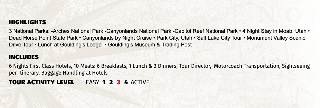 HIGHLIGHTS 3 National Parks: -Arches National Park -Canyonlands National Park -Capitol Reef National Park • 4 Night Stay in Moab, Utah • Dead Horse Point State Park • Canyonlands by Night Cruise • Park City, Utah • Salt Lake City Tour • Monument Valley Scenic Drive Tour • Lunch at Goulding’s Lodge • Goulding’s Museum & Trading Post INCLUDES 6 Nights First Class Hotels, 10 Meals: 6 Breakfasts, 1 Lunch & 3 Dinners, Tour Director, Motorcoach Transportation, Sightseeing per Itinerary, Baggage Handling at Hotels TOUR ACTIVITY LEVEL EASY 1 2 3 4 ACTIVE
