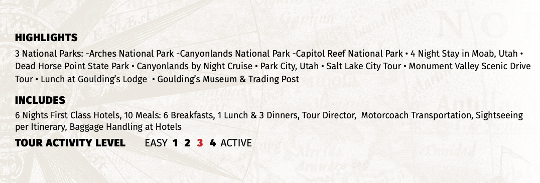 HIGHLIGHTS 3 National Parks: -Arches National Park -Canyonlands National Park -Capitol Reef National Park • 4 Night Stay in Moab, Utah • Dead Horse Point State Park • Canyonlands by Night Cruise • Park City, Utah • Salt Lake City Tour • Monument Valley Scenic Drive Tour • Lunch at Goulding’s Lodge • Goulding’s Museum & Trading Post INCLUDES 6 Nights First Class Hotels, 10 Meals: 6 Breakfasts, 1 Lunch & 3 Dinners, Tour Director, Motorcoach Transportation, Sightseeing per Itinerary, Baggage Handling at Hotels TOUR ACTIVITY LEVEL EASY 1 2 3 4 ACTIVE