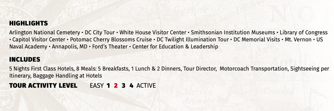 HIGHLIGHTS Arlington National Cemetery • DC City Tour • White House Visitor Center • Smithsonian Institution Museums • Library of Congress • Capitol Visitor Center • Potomac Cherry Blossoms Cruise • DC Twilight Illumination Tour • DC Memorial Visits • Mt. Vernon • US Naval Academy • Annapolis, MD • Ford’s Theater • Center for Education & Leadership INCLUDES 5 Nights First Class Hotels, 8 Meals: 5 Breakfasts, 1 Lunch & 2 Dinners, Tour Director, Motorcoach Transportation, Sightseeing per Itinerary, Baggage Handling at Hotels TOUR ACTIVITY LEVEL EASY 1 2 3 4 ACTIVE