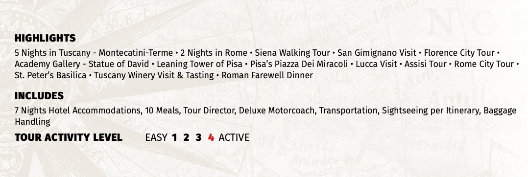 HIGHLIGHTS 5 Nights in Tuscany - Montecatini-Terme • 2 Nights in Rome • Siena Walking Tour • San Gimignano Visit • Florence City Tour • Academy Gallery - Statue of David • Leaning Tower of Pisa • Pisa’s Piazza Dei Miracoli • Lucca Visit • Assisi Tour • Rome City Tour • St. Peter’s Basilica • Tuscany Winery Visit & Tasting • Roman Farewell Dinner INCLUDES 7 Nights Hotel Accommodations, 10 Meals, Tour Director, Deluxe Motorcoach, Transportation, Sightseeing per Itinerary, Baggage Handling TOUR ACTIVITY LEVEL EASY 1 2 3 4 ACTIVE