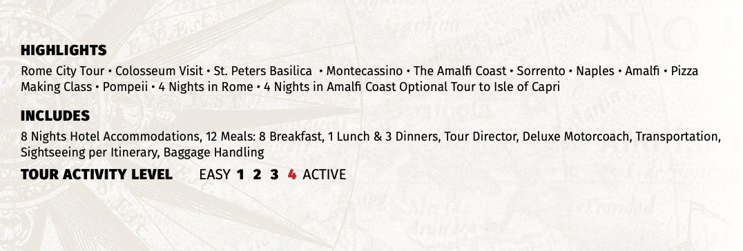 HIGHLIGHTS Rome City Tour • Colosseum Visit • St. Peters Basilica • Montecassino • The Amalfi Coast • Sorrento • Naples • Amalfi • Pizza Making Class • Pompeii • 4 Nights in Rome • 4 Nights in Amalfi Coast Optional Tour to Isle of Capri INCLUDES 8 Nights Hotel Accommodations, 12 Meals: 8 Breakfast, 1 Lunch & 3 Dinners, Tour Director, Deluxe Motorcoach, Transportation, Sightseeing per Itinerary, Baggage Handling TOUR ACTIVITY LEVEL EASY 1 2 3 4 ACTIVE