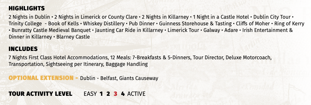 HIGHLIGHTS 2 Nights in Dublin • 2 Nights in Limerick or County Clare • 2 Nights in Killarney • 1 Night in a Castle Hotel • Dublin City Tour • Trinity College - Book of Kells • Whiskey Distillery • Pub Dinner • Guinness Storehouse & Tasting • Cliffs of Moher • Ring of Kerry • Bunratty Castle Medieval Banquet • Jaunting Car Ride in Killarney • Limerick Tour • Galway • Adare • Irish Entertainment & Dinner in Killarney • Blarney Castle INCLUDES 7 Nights First Class Hotel Accommodations, 12 Meals: 7-Breakfasts & 5-Dinners, Tour Director, Deluxe Motorcoach, Transportation, Sightseeing per Itinerary, Baggage Handling OPTIONAL EXTENSION - Dublin - Belfast, Giants Causeway  TOUR ACTIVITY LEVEL EASY 1 2 3 4 ACTIVE