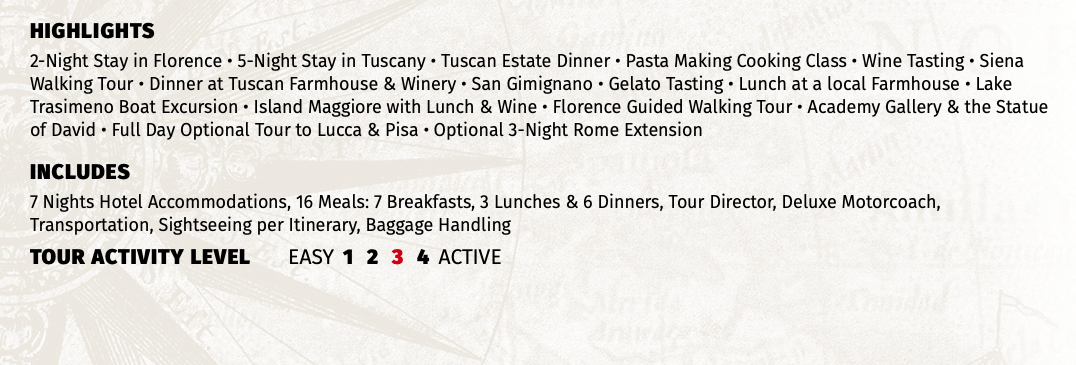 HIGHLIGHTS 2-Night Stay in Florence • 5-Night Stay in Tuscany • Tuscan Estate Dinner • Pasta Making Cooking Class • Wine Tasting • Siena Walking Tour • Dinner at Tuscan Farmhouse & Winery • San Gimignano • Gelato Tasting • Lunch at a local Farmhouse • Lake Trasimeno Boat Excursion • Island Maggiore with Lunch & Wine • Florence Guided Walking Tour • Academy Gallery & the Statue of David • Full Day Optional Tour to Lucca & Pisa • Optional 3-Night Rome Extension INCLUDES 7 Nights Hotel Accommodations, 16 Meals: 7 Breakfasts, 3 Lunches & 6 Dinners, Tour Director, Deluxe Motorcoach, Transportation, Sightseeing per Itinerary, Baggage Handling TOUR ACTIVITY LEVEL EASY 1 2 3 4 ACTIVE