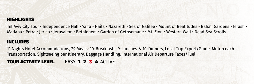 HIGHLIGHTS Tel Aviv City Tour • Independence Hall • Yaffa • Haifa • Nazareth • Sea of Galilee • Mount of Beatitudes • Baha’i Gardens • Jerash • Madaba • Petra • Jerico • Jerusalem • Bethlehem • Garden of Gethsemane • Mt. Zion • Western Wall • Dead Sea Scrolls INCLUDES 11 Nights Hotel Accommodations, 29 Meals: 10-Breakfasts, 9-Lunches & 10-Dinners, Local Trip Expert/Guide, Motorcoach Transportation, Sightseeing per Itinerary, Baggage Handling, International Air Departure Taxes/Fuel TOUR ACTIVITY LEVEL EASY 1 2 3 4 ACTIVE