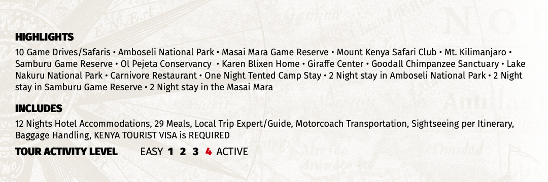 HIGHLIGHTS 10 Game Drives/Safaris • Amboseli National Park • Masai Mara Game Reserve • Mount Kenya Safari Club • Mt. Kilimanjaro • Samburu Game Reserve • Ol Pejeta Conservancy • Karen Blixen Home • Giraffe Center • Goodall Chimpanzee Sanctuary • Lake Nakuru National Park • Carnivore Restaurant • One Night Tented Camp Stay • 2 Night stay in Amboseli National Park • 2 Night stay in Samburu Game Reserve • 2 Night stay in the Masai Mara INCLUDES 12 Nights Hotel Accommodations, 29 Meals, Local Trip Expert/Guide, Motorcoach Transportation, Sightseeing per Itinerary, Baggage Handling TOUR ACTIVITY LEVEL EASY 1 2 3 4 ACTIVE