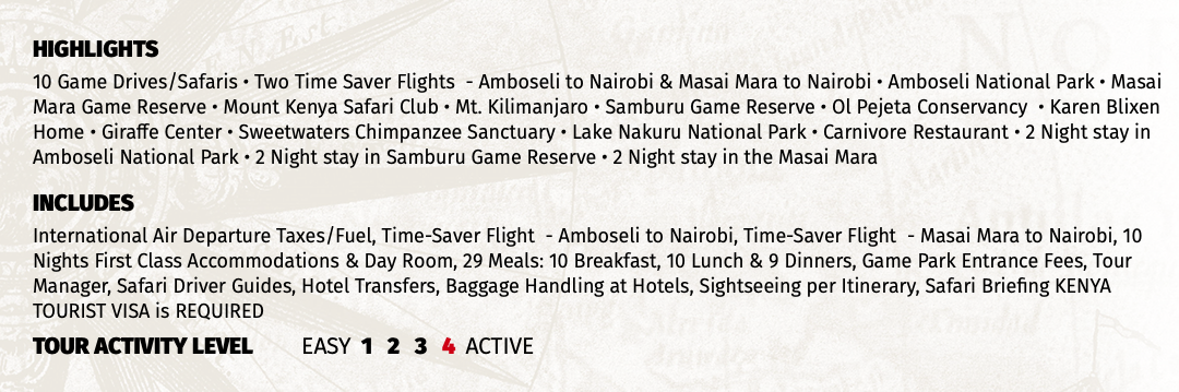 HIGHLIGHTS 10 Game Drives/Safaris • Two Time Saver Flights - Amboseli to Nairobi & Masai Mara to Nairobi • Amboseli National Park • Masai Mara Game Reserve • Mount Kenya Safari Club • Mt. Kilimanjaro • Samburu Game Reserve • Ol Pejeta Conservancy • Karen Blixen Home • Giraffe Center • Sweetwaters Chimpanzee Sanctuary • Lake Nakuru National Park • Carnivore Restaurant • 2 Night stay in Amboseli National Park • 2 Night stay in Samburu Game Reserve • 2 Night stay in the Masai Mara INCLUDES International Air Departure Taxes/Fuel, Time-Saver Flight - Amboseli to Nairobi, Time-Saver Flight - Masai Mara to Nairobi, 10 Nights First Class Accommodations & Day Room, 29 Meals: 10 Breakfast, 10 Lunch & 9 Dinners, Game Park Entrance Fees, Tour Manager, Safari Driver Guides, Hotel Transfers, Baggage Handling at Hotels, Sightseeing per Itinerary, Safari Briefing KENYA TOURIST VISA is REQUIRED TOUR ACTIVITY LEVEL EASY 1 2 3 4 ACTIVE