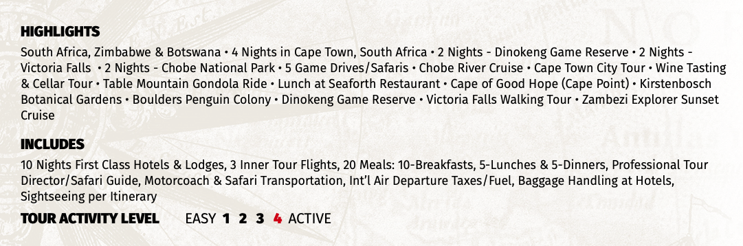 HIGHLIGHTS South Africa, Zimbabwe & Botswana • 4 Nights in Cape Town, South Africa • 2 Nights - Dinokeng Game Reserve • 2 Nights - Victoria Falls • 2 Nights - Chobe National Park • 5 Game Drives/Safaris • Chobe River Cruise • Cape Town City Tour • Wine Tasting & Cellar Tour • Table Mountain Gondola Ride • Lunch at Seaforth Restaurant • Cape of Good Hope (Cape Point) • Kirstenbosch Botanical Gardens • Boulders Penguin Colony • Dinokeng Game Reserve • Victoria Falls Walking Tour • Zambezi Explorer Sunset Cruise INCLUDES 10 Nights First Class Hotels & Lodges, 3 Inner Tour Flights, 20 Meals: 10-Breakfasts, 5-Lunches & 5-Dinners, Professional Tour Director/Safari Guide, Motorcoach & Safari Transportation, Int’l Air Departure Taxes/Fuel, Baggage Handling at Hotels, Sightseeing per Itinerary TOUR ACTIVITY LEVEL EASY 1 2 3 4 ACTIVE