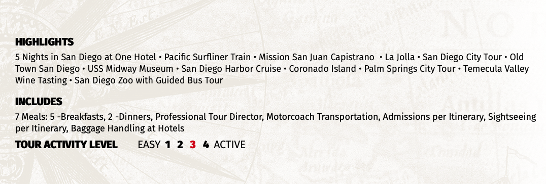 HIGHLIGHTS 5 Nights in San Diego at One Hotel • Pacific Surfliner Train • Mission San Juan Capistrano • La Jolla • San Diego City Tour • Old Town San Diego • USS Midway Museum • San Diego Harbor Cruise • Coronado Island • Palm Springs City Tour • Temecula Valley Wine Tasting • San Diego Zoo with Guided Bus Tour INCLUDES 7 Meals: 5 -Breakfasts, 2 -Dinners, Professional Tour Director, Motorcoach Transportation, Admissions per Itinerary, Sightseeing per Itinerary, Baggage Handling at Hotels TOUR ACTIVITY LEVEL EASY 1 2 3 4 ACTIVE
