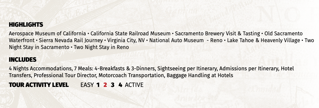 HIGHLIGHTS Aerospace Museum of California • California State Railroad Museum • Sacramento Brewery Visit & Tasting • Old Sacramento Waterfront • Sierra Nevada Rail Journey • Virginia City, NV • National Auto Museum - Reno • Lake Tahoe & Heavenly Village • Two Night Stay in Sacramento • Two Night Stay in Reno INCLUDES 4 Nights Accommodations, 7 Meals: 4-Breakfasts & 3-Dinners, Sightseeing per Itinerary, Admissions per Itinerary, Hotel Transfers, Professional Tour Director, Motorcoach Transportation, Baggage Handling at Hotels TOUR ACTIVITY LEVEL EASY 1 2 3 4 ACTIVE