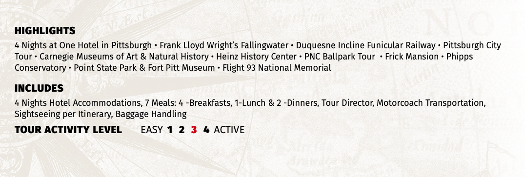 HIGHLIGHTS 4 Nights at One Hotel in Pittsburgh • Frank Lloyd Wright’s Fallingwater • Duquesne Incline Funicular Railway • Pittsburgh City Tour • Carnegie Museums of Art & Natural History • Heinz History Center • PNC Ballpark Tour • Frick Mansion • Phipps Conservatory • Point State Park & Fort Pitt Museum • Flight 93 National Memorial INCLUDES 4 Nights Hotel Accommodations, 7 Meals: 4 -Breakfasts, 1-Lunch & 2 -Dinners, Tour Director, Motorcoach Transportation, Sightseeing per Itinerary, Baggage Handling TOUR ACTIVITY LEVEL EASY 1 2 3 4 ACTIVE