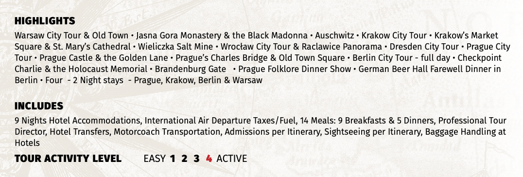 HIGHLIGHTS Warsaw City Tour & Old Town • Jasna Gora Monastery & the Black Madonna • Auschwitz • Krakow City Tour • Krakow’s Market Square & St. Mary’s Cathedral • Wieliczka Salt Mine • Wrocław City Tour & Raclawice Panorama • Dresden City Tour • Prague City Tour • Prague Castle & the Golden Lane • Prague’s Charles Bridge & Old Town Square • Berlin City Tour - full day • Checkpoint Charlie & the Holocaust Memorial • Brandenburg Gate • Prague Folklore Dinner Show • German Beer Hall Farewell Dinner in Berlin • Four - 2 Night stays - Prague, Krakow, Berlin & Warsaw INCLUDES 9 Nights Hotel Accommodations, International Air Departure Taxes/Fuel, 14 Meals: 9 Breakfasts & 5 Dinners, Professional Tour Director, Hotel Transfers, Motorcoach Transportation, Admissions per Itinerary, Sightseeing per Itinerary, Baggage Handling at Hotels TOUR ACTIVITY LEVEL EASY 1 2 3 4 ACTIVE