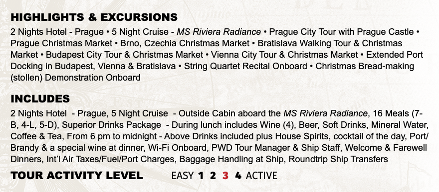 Highlights & EXCURSIONS 2 Nights Hotel - Prague • 5 Night Cruise - MS Riviera Radiance • Prague City Tour with Prague Castle • Prague Christmas Market • Brno, Czechia Christmas Market • Bratislava Walking Tour & Christmas Market • Budapest City Tour & Christmas Market • Vienna City Tour & Christmas Market • Extended Port Docking in Budapest, Vienna & Bratislava • String Quartet Recital Onboard • Christmas Bread-making (stollen) Demonstration Onboard INCLUDES 2 Nights Hotel - Prague, 5 Night Cruise - Outside Cabin aboard the MS Riviera Radiance, 16 Meals (7-B, 4-L, 5-D), Superior Drinks Package - During lunch includes Wine (4), Beer, Soft Drinks, Mineral Water, Coffee & Tea, From 6 pm to midnight - Above Drinks included plus House Spirits, cocktail of the day, Port/Brandy & a special wine at dinner, Wi-Fi Onboard, PWD Tour Manager & Ship Staff, Welcome & Farewell Dinners, Int’l Air Taxes/Fuel/Port Charges, Baggage Handling at Ship, Roundtrip Ship Transfers TOUR ACTIVITY LEVEL EASY 1 2 3 4 ACTIVE