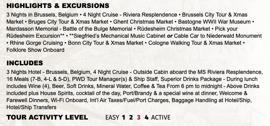 Highlights & EXCURSIONS 3 Nights in Brussels, Belgium • 4 Night Cruise - Riviera Resplendence • Brussels City Tour & Xmas Market • Bruges City Tour & Xmas Market • Ghent Christmas Market • Bastogne WWII War Museum • Mardasson Memorial - Battle of the Bulge Memorial • Rüdesheim Christmas Market • Pick your Rüdesheim Excursion** • **Siegfried’s Mechanical Music Cabinet or Cable Car to Niederwald Monument • Rhine Gorge Cruising • Bonn City Tour & Xmas Market • Cologne Walking Tour & Xmas Market • Folklore Show Onboard INCLUDES 3 Nights Hotel - Brussels, Belgium, 4 Night Cruise - Outside Cabin aboard the MS Riviera Resplendence, 16 Meals (7-B, 4-L & 5-D), PWD Tour Manager(s) & Ship Staff, Superior Drinks Package - During lunch includes Wine (4), Beer, Soft Drinks, Mineral Water, Coffee & Tea From 6 pm to midnight - Above Drinks included plus House Spirits, cocktail of the day, Port/Brandy & a special wine at dinner, Welcome & Farewell Dinners, Wi-Fi Onboard, Int’l Air Taxes/Fuel/Port Charges, Baggage Handling at Hotel/Ship, Hotel/Ship Transfers TOUR ACTIVITY LEVEL EASY 1 2 3 4 ACTIVE