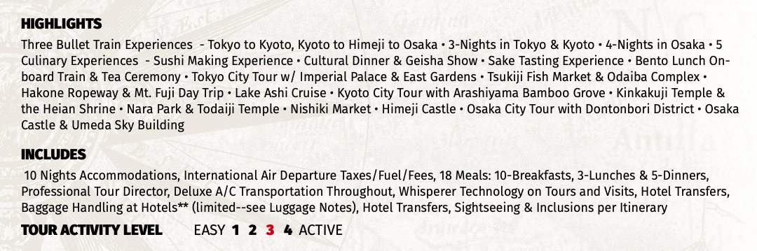 HIGHLIGHTS Three Bullet Train Experiences - Tokyo to Kyoto, Kyoto to Himeji to Osaka • 3-Nights in Tokyo & Kyoto • 4-Nights in Osaka • 5 Culinary Experiences - Sushi Making Experience • Cultural Dinner & Geisha Show • Sake Tasting Experience • Bento Lunch On-board Train & Tea Ceremony • Tokyo City Tour w/ Imperial Palace & East Gardens • Tsukiji Fish Market & Odaiba Complex • Hakone Ropeway & Mt. Fuji Day Trip • Lake Ashi Cruise • Kyoto City Tour with Arashiyama Bamboo Grove • Kinkakuji Temple & the Heian Shrine • Nara Park & Todaiji Temple • Nishiki Market • Himeji Castle • Osaka City Tour with Dontonbori District • Osaka Castle & Umeda Sky Building INCLUDES 10 Nights Accommodations, International Air Departure Taxes/Fuel/Fees, 18 Meals: 10-Breakfasts, 3-Lunches & 5-Dinners, Professional Tour Director, Deluxe A/C Transportation Throughout, Whisperer Technology on Tours and Visits, Hotel Transfers, Baggage Handling at Hotels** (limited--see Luggage Notes), Hotel Transfers, Sightseeing & Inclusions per Itinerary TOUR ACTIVITY LEVEL EASY 1 2 3 4 ACTIVE