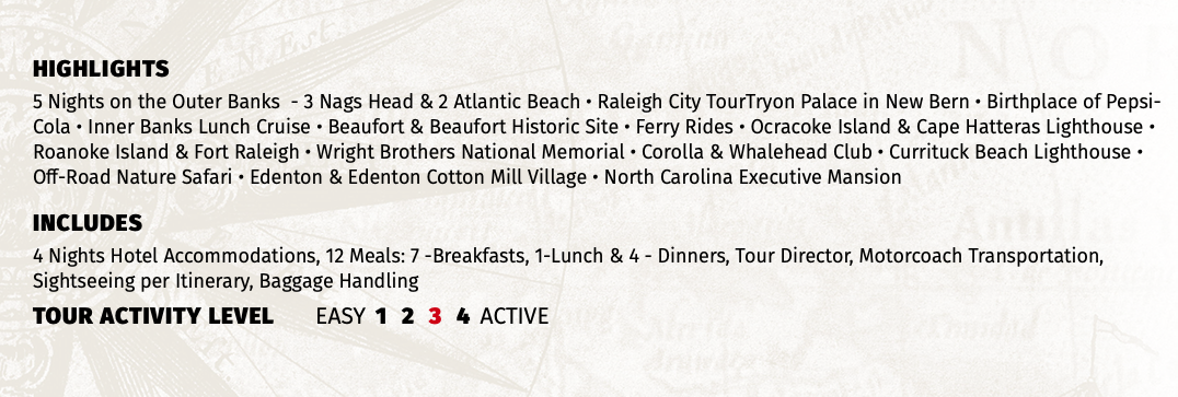 HIGHLIGHTS 5 Nights on the Outer Banks - 3 Nags Head & 2 Atlantic Beach • Raleigh City TourTryon Palace in New Bern • Birthplace of Pepsi-Cola • Inner Banks Lunch Cruise • Beaufort & Beaufort Historic Site • Ferry Rides • Ocracoke Island & Cape Hatteras Lighthouse • Roanoke Island & Fort Raleigh • Wright Brothers National Memorial • Corolla & Whalehead Club • Currituck Beach Lighthouse • Off-Road Nature Safari • Edenton & Edenton Cotton Mill Village • North Carolina Executive Mansion INCLUDES 4 Nights Hotel Accommodations, 12 Meals: 7 -Breakfasts, 1-Lunch & 4 - Dinners, Tour Director, Motorcoach Transportation, Sightseeing per Itinerary, Baggage Handling TOUR ACTIVITY LEVEL EASY 1 2 3 4 ACTIVE