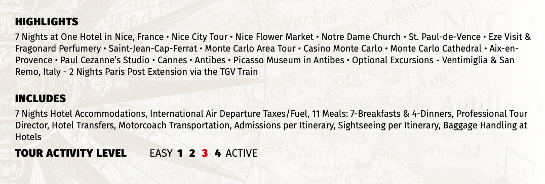 HIGHLIGHTS 7 Nights at One Hotel in Nice, France • Nice City Tour • Nice Flower Market • Notre Dame Church • St. Paul-de-Vence • Eze Visit & Fragonard Perfumery • Saint-Jean-Cap-Ferrat • Monte Carlo Area Tour • Casino Monte Carlo • Monte Carlo Cathedral • Aix-en-Provence • Paul Cezanne’s Studio • Cannes • Antibes • Picasso Museum in Antibes • Optional Excursions - Ventimiglia & San Remo, Italy - 2 Nights Paris Post Extension via the TGV Train INCLUDES 7 Nights Hotel Accommodations, International Air Departure Taxes/Fuel, 11 Meals: 7-Breakfasts & 4-Dinners, Professional Tour Director, Hotel Transfers, Motorcoach Transportation, Admissions per Itinerary, Sightseeing per Itinerary, Baggage Handling at Hotels TOUR ACTIVITY LEVEL EASY 1 2 3 4 ACTIVE