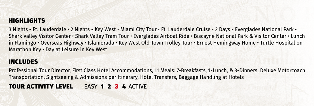 HIGHLIGHTS 3 Nights - Ft. Lauderdale • 2 Nights - Key West • Miami City Tour • Ft. Lauderdale Cruise • 2 Days - Everglades National Park • Shark Valley Visitor Center • Shark Valley Tram Tour • Everglades Airboat Ride • Biscayne National Park & Visitor Center • Lunch in Flamingo • Overseas Highway • Islamorada • Key West Old Town Trolley Tour • Ernest Hemingway Home • Turtle Hospital on Marathon Key • Day at Leisure in Key West INCLUDES Professional Tour Director, First Class Hotel Accommodations, 11 Meals: 7-Breakfasts, 1-Lunch, & 3-Dinners, Deluxe Motorcoach Transportation, Sightseeing & Admissions per Itinerary, Hotel Transfers, Baggage Handling at Hotels TOUR ACTIVITY LEVEL EASY 1 2 3 4 ACTIVE