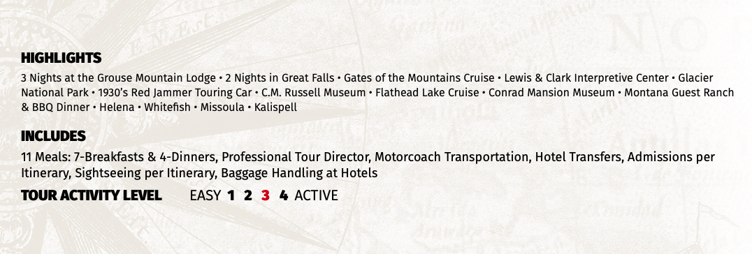 HIGHLIGHTS 3 Nights at the Grouse Mountain Lodge • 2 Nights in Great Falls • Gates of the Mountains Cruise • Lewis & Clark Interpretive Center • Glacier National Park • 1930’s Red Jammer Touring Car • C.M. Russell Museum • Flathead Lake Cruise • Conrad Mansion Museum • Montana Guest Ranch & BBQ Dinner • Helena • Whitefish • Missoula • Kalispell INCLUDES 11 Meals: 7-Breakfasts & 4-Dinners, Professional Tour Director, Motorcoach Transportation, Hotel Transfers, Admissions per Itinerary, Sightseeing per Itinerary, Baggage Handling at Hotels TOUR ACTIVITY LEVEL EASY 1 2 3 4 ACTIVE