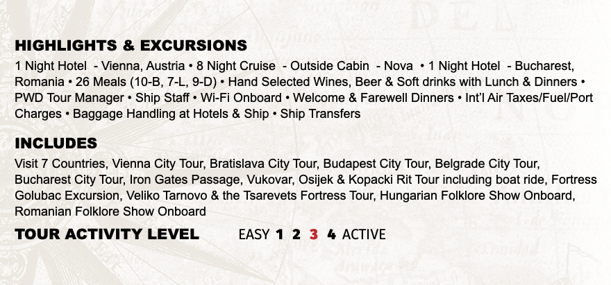 Highlights & EXCURSIONS 1 Night Hotel - Vienna, Austria • 8 Night Cruise - Outside Cabin - Nova • 1 Night Hotel - Bucharest, Romania • 26 Meals (10-B, 7-L, 9-D) • Hand Selected Wines, Beer & Soft drinks with Lunch & Dinners • PWD Tour Manager • Ship Staff • Wi-Fi Onboard • Welcome & Farewell Dinners • Int’l Air Taxes/Fuel/Port Charges • Baggage Handling at Hotels & Ship • Ship Transfers INCLUDES Visit 7 Countries, Vienna City Tour, Bratislava City Tour, Budapest City Tour, Belgrade City Tour, Bucharest City Tour, Iron Gates Passage, Vukovar, Osijek & Kopacki Rit Tour including boat ride, Fortress Golubac Excursion, Veliko Tarnovo & the Tsarevets Fortress Tour, Hungarian Folklore Show Onboard, Romanian Folklore Show Onboard TOUR ACTIVITY LEVEL EASY 1 2 3 4 ACTIVE