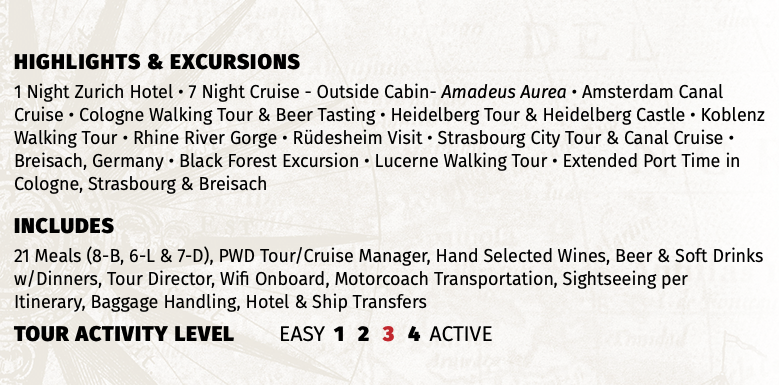 Highlights & EXCURSIONS 1 Night Zurich Hotel • 7 Night Cruise - Outside Cabin- Amadeus Aurea • Amsterdam Canal Cruise • Cologne Walking Tour & Beer Tasting • Heidelberg Tour & Heidelberg Castle • Koblenz Walking Tour • Rhine River Gorge • Rüdesheim Visit • Strasbourg City Tour & Canal Cruise • Breisach, Germany • Black Forest Excursion • Lucerne Walking Tour • Extended Port Time in Cologne, Strasbourg & Breisach INCLUDES 21 Meals (8-B, 6-L & 7-D), PWD Tour/Cruise Manager, Hand Selected Wines, Beer & Soft Drinks w/Dinners, Tour Director, Wifi Onboard, Motorcoach Transportation, Sightseeing per Itinerary, Baggage Handling, Hotel & Ship Transfers TOUR ACTIVITY LEVEL EASY 1 2 3 4 ACTIVE