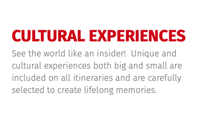 CULTURAL EXPERIENCES See the world like an insider! Unique and cultural experiences both big and small are included on all itineraries and are carefully selected to create lifelong memories.