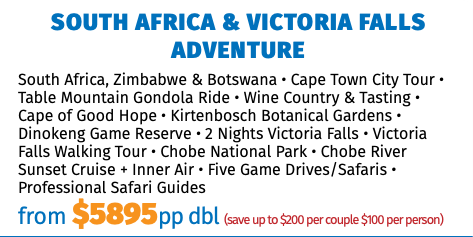 SOUTH AFRICA & Victoria Falls Adventure South Africa, Zimbabwe & Botswana • Cape Town City Tour • Table Mountain Gondola Ride • Wine Country & Tasting • Cape of Good Hope • Kirtenbosch Botanical Gardens • Dinokeng Game Reserve • 2 Nights Victoria Falls • Victoria Falls Walking Tour • Chobe National Park • Chobe River Sunset Cruise + Inner Air • Five Game Drives/Safaris • Professional Safari Guides from $5895pp dbl (save up to $200 per couple $100 per person)