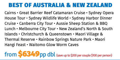 BEST OF AUSTRALIA & NEW ZEALAND Cairns • Great Barrier Reef Catamaran Cruise • Sydney Opera House Tour • Sydney Wildlife World • Sydney Harbor Dinner Cruise • Canberra City Tour • Aussie Sheep Station & BBQ Lunch • Melbourne City Tour • New Zealand’s North & South Islands • Christchurch & Queenstown • Maori Village & Thermal Reserve • Rainbow Springs Nature Park • Maori Hangi Feast • Waitomo Glow Worm Caves from $6349pp dbl (save up to $200 per couple $100 per person)